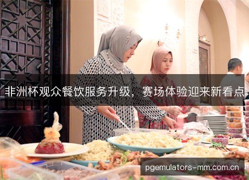 非洲杯观众餐饮服务升级,赛场体验迎来新看点 非洲杯观众餐饮服务升级,赛场体验迎来新看点